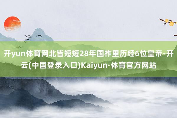 开yun体育网北皆短短28年国祚里历经6位皇帝-开云(中国登录入口)Kaiyun·体育官方网站