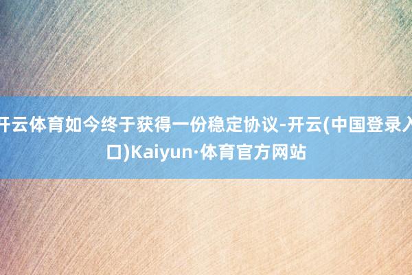 开云体育如今终于获得一份稳定协议-开云(中国登录入口)Kaiyun·体育官方网站